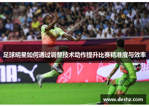 足球明星如何通过调整技术动作提升比赛精准度与效率